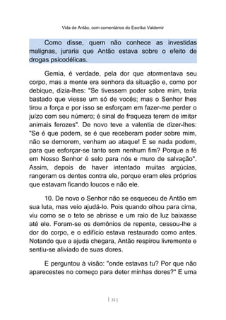 Vida de Antão, com comentários do Escriba Valdemir
Como disse, quem não conhece as investidas
malignas, juraria que Antão estava sobre o efeito de
drogas psicodélicas.
Gemia, é verdade, pela dor que atormentava seu
corpo, mas a mente era senhora da situação e, como por
debique, dizia-lhes: "Se tivessem poder sobre mim, teria
bastado que viesse um só de vocês; mas o Senhor lhes
tirou a força e por isso se esforçam em fazer-me perder o
juízo com seu número; é sinal de fraqueza terem de imitar
animais ferozes". De novo teve a valentia de dizer-lhes:
"Se é que podem, se é que receberam poder sobre mim,
não se demorem, venham ao ataque! E se nada podem,
para que esforçar-se tanto sem nenhum fim? Porque a fé
em Nosso Senhor é selo para nós e muro de salvação".
Assim, depois de haver intentado muitas argúcias,
rangeram os dentes contra ele, porque eram eles próprios
que estavam ficando loucos e não ele.
10. De novo o Senhor não se esqueceu de Antão em
sua luta, mas veio ajudá-lo. Pois quando olhou para cima,
viu como se o teto se abrisse e um raio de luz baixasse
até ele. Foram-se os demônios de repente, cessou-lhe a
dor do corpo, e o edifício estava restaurado como antes.
Notando que a ajuda chegara, Antão respirou livremente e
sentiu-se aliviado de suas dores.
E perguntou à visão: "onde estavas tu? Por que não
aparecestes no começo para deter minhas dores?" E uma
[ 32 ]
 