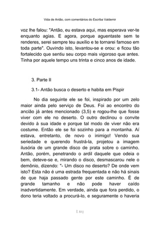Vida de Antão, com comentários do Escriba Valdemir
voz lhe falou: "Antão, eu estava aqui, mas esperava ver-te
enquanto agias. E agora, porque aguentaste sem te
renderes, serei sempre teu auxílio e te tornarei famoso em
toda parte". Ouvindo isto, levantou-se e orou: e ficou tão
fortalecido que sentiu seu corpo mais vigoroso que antes.
Tinha por aquele tempo uns trinta e cinco anos de idade.
3. Parte II
3.1- Antão busca o deserto e habita em Pispir
No dia seguinte ele se foi, inspirado por um zelo
maior ainda pelo serviço de Deus. Foi ao encontro do
ancião já antes mencionado (3,5) e rogou-lhe que fosse
viver com ele no deserto. O outro declinou o convite
devido à sua idade e porque tal modo de viver não era
costume. Então ele se foi sozinho para a montanha. Aí
estava, entretanto, de novo o inimigo! Vendo sua
seriedade e querendo frustrá-la, projetou a imagem
ilusória de um grande disco de prata sobre o caminho.
Antão, porém, penetrando o ardil daquele que odeia o
bem, deteve-se e, mirando o disco, desmascarou nele o
demônio, dizendo: "- Um disco no deserto? De onde vem
isto? Esta não é uma estrada frequentada e não há sinais
de que haja passado gente por este caminho. É de
grande tamanho e não pode haver caído
inadvertidamente. Em verdade, ainda que fora perdido, o
dono teria voltado a procurá-lo, e seguramente o haveria
[ 33 ]
 
