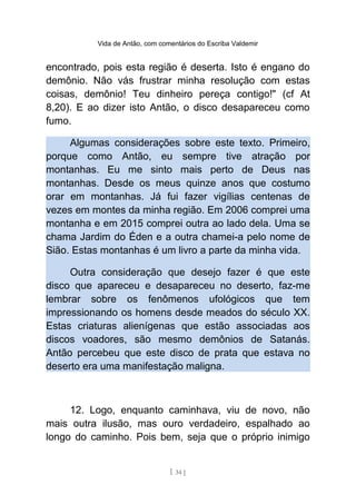 Vida de Antão, com comentários do Escriba Valdemir
encontrado, pois esta região é deserta. Isto é engano do
demônio. Não vás frustrar minha resolução com estas
coisas, demônio! Teu dinheiro pereça contigo!" (cf At
8,20). E ao dizer isto Antão, o disco desapareceu como
fumo.
Algumas considerações sobre este texto. Primeiro,
porque como Antão, eu sempre tive atração por
montanhas. Eu me sinto mais perto de Deus nas
montanhas. Desde os meus quinze anos que costumo
orar em montanhas. Já fui fazer vigílias centenas de
vezes em montes da minha região. Em 2006 comprei uma
montanha e em 2015 comprei outra ao lado dela. Uma se
chama Jardim do Éden e a outra chamei-a pelo nome de
Sião. Estas montanhas é um livro a parte da minha vida.
Outra consideração que desejo fazer é que este
disco que apareceu e desapareceu no deserto, faz-me
lembrar sobre os fenômenos ufológicos que tem
impressionando os homens desde meados do século XX.
Estas criaturas alienígenas que estão associadas aos
discos voadores, são mesmo demônios de Satanás.
Antão percebeu que este disco de prata que estava no
deserto era uma manifestação maligna.
12. Logo, enquanto caminhava, viu de novo, não
mais outra ilusão, mas ouro verdadeiro, espalhado ao
longo do caminho. Pois bem, seja que o próprio inimigo
[ 34 ]
 