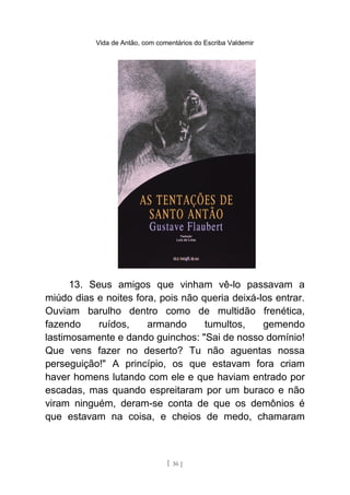 Vida de Antão, com comentários do Escriba Valdemir
13. Seus amigos que vinham vê-lo passavam a
miúdo dias e noites fora, pois não queria deixá-los entrar.
Ouviam barulho dentro como de multidão frenética,
fazendo ruídos, armando tumultos, gemendo
lastimosamente e dando guinchos: "Sai de nosso domínio!
Que vens fazer no deserto? Tu não aguentas nossa
perseguição!" A princípio, os que estavam fora criam
haver homens lutando com ele e que haviam entrado por
escadas, mas quando espreitaram por um buraco e não
viram ninguém, deram-se conta de que os demônios é
que estavam na coisa, e cheios de medo, chamaram
[ 36 ]
 