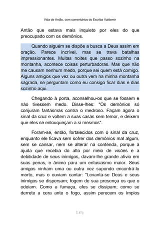 Vida de Antão, com comentários do Escriba Valdemir
Antão que estava mais inquieto por eles do que
preocupado com os demônios.
Quando alguém se dispõe a busca a Deus assim em
oração. Parece incrível, mas se trava batalhas
impressionantes. Muitas noites que passo sozinho na
montanha, acontece coisas perturbadoras. Mas que não
me causam nenhum medo, porque sei quem está comigo.
Alguns amigos que vez ou outra vem na minha montanha
sagrada, se perguntam como eu consigo ficar dias e dias
sozinho aqui.
Chegando à porta, aconselhou-os que se fossem e
não tivessem medo. Disse-lhes: "Os demônios só
conjuram fantasmas contra o medroso. Façam agora o
sinal da cruz e voltem a suas casas sem temor, e deixem
que eles se enlouqueçam a si mesmos".
Foram-se, então, fortalecidos com o sinal da cruz,
enquanto ele ficava sem sofrer dos demônios mal algum,
sem se cansar, nem se alterar na contenda, porque a
ajuda que recebia do alto por meio de visões e a
debilidade de seus inimigos, davam-lhe grande alívio em
suas penas, e ânimo para um entusiasmo maior. Seus
amigos vinham uma ou outra vez supondo encontrá-lo
morto, mas o ouviam cantar: "Levanta-se Deus e seus
inimigos se dispersam; fogem de sua presença os que o
odeiam. Como a fumaça, eles se dissipam; como se
derrete a cera ante o fogo, assim perecem os ímpios
[ 37 ]
 