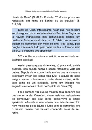 Vida de Antão, com comentários do Escriba Valdemir
diante de Deus" (Sl 67,2). E ainda: "Todos os povos me
rodeavam, em nome do Senhor eu os expulsei" (Sl
117,10).
Sinal da Cruz. Interessante notar que nos terceiro
século alguns costumes estranhos as Escrituras Sagradas
já haviam ingressados nas comunidades cristãs, um
destes é fazer o sinal da cruz. A Bíblia nos ensina a
afastar os demônios por meio de uma vida santa, pela
oração e acima de tudo pelo nome de Jesus. Fazer o sinal
da cruz, é costume pós apostólico.
3.2 - Antão abandona a solidão e se converte em
exemplo espiritual
Assim passou quase vinte anos, só praticando a vida
ascética, não saindo nunca e sendo raramente visto por
outros. Depois disto, como havia muitos que ansiavam e
aspiravam imitar sua santa vida [26], e alguns de seus
amigos vieram e forçaram a porta, derrubando-a, Antão
saiu como de um santuário, como um iniciado nos
sagrados mistérios e cheio do Espírito de Deus [27].
Foi a primeira vez que se mostrou fora do fortim aos
que vieram a ele. Quando o viram, estavam estupefatos
ao comprovar que seu corpo conservava a antiga
aparência: não estava nem obeso pela falta de exercício
nem macilento pelos jejuns e lutas com os demônios: era
o mesmo homem que haviam conhecido antes de seu
retiro.
[ 38 ]
 