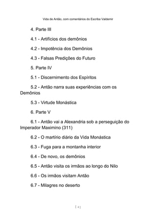 Vida de Antão, com comentários do Escriba Valdemir
4. Parte III
4.1 - Artifícios dos demônios
4.2 - Impotência dos Demônios
4.3 - Falsas Predições do Futuro
5. Parte IV
5.1 - Discernimento dos Espíritos
5.2 - Antão narra suas experiências com os
Demônios
5.3 - Virtude Monástica
6. Parte V
6.1 - Antão vai a Alexandria sob a perseguição do
Imperador Maximino (311)
6.2 - O martírio diário da Vida Monástica
6.3 - Fuga para a montanha interior
6.4 - De novo, os demônios
6.5 - Antão visita os irmãos ao longo do Nilo
6.6 - Os irmãos visitam Antão
6.7 - Milagres no deserto
[ 4 ]
 