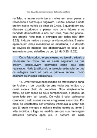 Vida de Antão, com comentários do Escriba Valdemir
no falar; e assim confortou a muitos em suas penas e
reconciliou a outros que brigavam. Exortou a todos a nada
preferir neste mundo ao amor de Cristo. E quando em seu
discurso exortou-os a pensar nos bens futuros e na
bondade demonstrada a nós por Deus, "que não poupou
seu próprio Filho mas o entregou por todos nós" (Rm
8.32), induziu muitos a abraçar a vida monástica. E assim
apareceram celas monásticas na montanha, e o deserto
se povoou de monges que abandonavam os seus e se
inscreviam como cidadãos do céu (cf Hb 3.20;12.23).
Outro fato curioso é que mesmo no terceiro século a
promessa de Cristo que os sinais seguiriam os que
crerem, continuavam ocorrendo como aqui está
registrado. Nada justificando a teologia esdruxula de que
os milagres eram só para o primeiro século como
ensinam os cristãos tradicionais.
15. Uma vez teve necessidade de atravessar o canal
de Arsino e - por ocasião de uma visita aos irmãos -, o
canal estava cheio de crocodilos. Orou simplesmente,
meteu-se com todos os seus companheiros, e passou ao
outro lado sem ser tocado. De volta à cela, aplicou-se
com todo o zelo a seus santos e vigorosos exercícios. Por
meio de constantes conferências inflamava o ardor dos
que já eram monges e incitava muitos outros ao amor à
vida ascética; e logo, na medida em que sua mensagem
arrastava homens após ele, o número de celas
[ 40 ]
 
