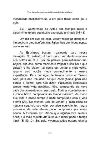 Vida de Antão, com comentários do Escriba Valdemir
monásticas multiplicava-se, e era para todos como pai e
guia.
3.3 - Conferência de Antão aos Monges sobre o
discernimento dos espíritos e exortação à virtude (16-43)
Um dia em que ele saiu, vieram todos os monges e
lhe pediram uma conferência. Falou-lhes em língua copta,
como segue:
As Escrituras bastam realmente para nossa
instrução. No entanto, é bom para nós alentar-nos uns
aos outros na fé e usar da palavra para estimular-nos.
Sejam, por isso, como meninos e tragam a seu pai o que
saibam e lho digam, tal como eu, sendo o mais velho,
reparto com vocês meus conhecimento e minha
experiência. Para começar, tenhamos todos o mesmo
zelo, para não renunciar ao que começamos, para não
perder o ânimo, para não dizer: 'Passamos demasiado
tempo nesta vida ascética'. Não, começando de novo
cada dia, aumentemos nosso zelo. Toda a vida do homem
é muito breve comparada ao tempo vindouro, de modo
que todo o nosso tempo é nada comparado com a vida
eterna [28]. No mundo, tudo se vende; e cada coisa se
negocia segundo seu valor por algo equivalente; mas a
promessa da vida eterna pode comprar-se por muito
pouco. A Escritura diz: 'Ainda que alguém viva setenta
anos, e o mais robusto até oitenta, a maior parte é fadiga
inútil' (Sl 89,10). Se, pois, vivemos todos nossos oitenta
[ 41 ]
 