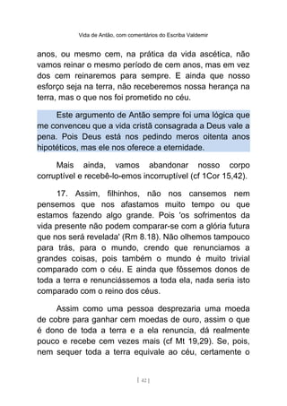 Vida de Antão, com comentários do Escriba Valdemir
anos, ou mesmo cem, na prática da vida ascética, não
vamos reinar o mesmo período de cem anos, mas em vez
dos cem reinaremos para sempre. E ainda que nosso
esforço seja na terra, não receberemos nossa herança na
terra, mas o que nos foi prometido no céu.
Este argumento de Antão sempre foi uma lógica que
me convenceu que a vida cristã consagrada a Deus vale a
pena. Pois Deus está nos pedindo meros oitenta anos
hipotéticos, mas ele nos oferece a eternidade.
Mais ainda, vamos abandonar nosso corpo
corruptível e recebê-lo-emos incorruptível (cf 1Cor 15,42).
17. Assim, filhinhos, não nos cansemos nem
pensemos que nos afastamos muito tempo ou que
estamos fazendo algo grande. Pois 'os sofrimentos da
vida presente não podem comparar-se com a glória futura
que nos será revelada' (Rm 8.18). Não olhemos tampouco
para trás, para o mundo, crendo que renunciamos a
grandes coisas, pois também o mundo é muito trivial
comparado com o céu. E ainda que fôssemos donos de
toda a terra e renunciássemos a toda ela, nada seria isto
comparado com o reino dos céus.
Assim como uma pessoa desprezaria uma moeda
de cobre para ganhar cem moedas de ouro, assim o que
é dono de toda a terra e a ela renuncia, dá realmente
pouco e recebe cem vezes mais (cf Mt 19,29). Se, pois,
nem sequer toda a terra equivale ao céu, certamente o
[ 42 ]
 