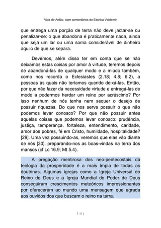Vida de Antão, com comentários do Escriba Valdemir
que entrega uma porção de terra não deve jactar-se ou
penalizar-se: o que abandona é praticamente nada, ainda
que seja um lar ou uma soma considerável de dinheiro
aquilo de que se separa.
Devemos, além disso ter em conta que se não
deixamos estas coisas por amor à virtude, teremos depois
de abandoná-las de qualquer modo e a miúdo também,
como nos recorda o Eclesiastes (2.18; 4.8; 6.2), a
pessoas às quais não teríamos querido deixá-las. Então,
por que não fazer da necessidade virtude e entregá-las de
modo a podermos herdar um reino por acréscimo? Por
isso nenhum de nós tenha nem sequer o desejo de
possuir riquezas. Do que nos serve possuir o que não
podemos levar conosco? Por que não possuir antes
aquelas coisas que podemos levar conosco: prudência,
justiça, temperança, fortaleza, entendimento, caridade,
amor aos pobres, fé em Cristo, humildade, hospitalidade?
[29]. Uma vez possuindo-as, veremos que elas vão diante
de nós [30], preparando-nos as boas-vindas na terra dos
mansos (cf Lc 16.9; Mt 5.4).
A pregação mentirosa dos neo-pentecostais da
teologia da prosperidade é a mais ímpia de todas as
doutrinas. Algumas igrejas como a Igreja Universal do
Reino de Deus e a Igreja Mundial do Poder de Deus
conseguiram crescimentos meteóricos impressionantes
por oferecerem ao mundo uma mensagem que agrada
aos ouvidos dos que buscam o reino na terra.
[ 43 ]
 