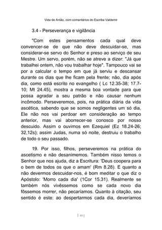 Vida de Antão, com comentários do Escriba Valdemir
3.4 - Perseverança e vigilância
"Com estes pensamentos cada qual deve
convencer-se de que não deve descuidar-se, mas
considerar-se servo do Senhor e preso ao serviço de seu
Mestre. Um servo, porém, não se atreve a dizer: "Já que
trabalhei ontem, não vou trabalhar hoje". Tampouco vai se
por a calcular o tempo em que já serviu e descansar
durante os dias que lhe ficam pela frente; não, dia após
dia, como está escrito no evangelho ( Lc 12.35-38; 17.7-
10; Mt 24.45), mostra a mesma boa vontade para que
possa agradar a seu patrão e não causar nenhum
incômodo. Perseveremos, pois, na prática diária da vida
ascética, sabendo que se somos negligentes um só dia,
Ele não nos vai perdoar em consideração ao tempo
anterior, mas vai aborrecer-se conosco por nosso
descuido. Assim o ouvimos em Ezequiel (Ez 18.24-26;
32,12s); assim Judas, numa só noite, destruiu o trabalho
de todo o seu passado.
19. Por isso, filhos, perseveremos na prática do
ascetismo e não desanimemos. Também nisso temos o
Senhor que nos ajuda, diz a Escritura: 'Deus coopera para
o bem de todos os que o amam' (Rm 8.28). E quanto a
não devermos descuidar-nos, é bom meditar o que diz o
Apóstolo: 'Morro cada dia' (1Cor 15.31). Realmente se
também nós vivêssemos como se cada novo dia
fôssemos morrer, não pecaríamos. Quanto à citação, seu
sentido é este: ao despertarmos cada dia, deveríamos
[ 44 ]
 