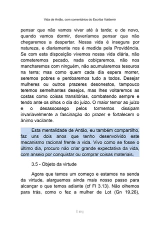 Vida de Antão, com comentários do Escriba Valdemir
pensar que não vamos viver até à tarde; e de novo,
quando vamos dormir, deveríamos pensar que não
chegaremos a despertar. Nossa vida é insegura por
natureza, e diariamente nos é medida pela Providência.
Se com esta disposição vivemos nossa vida diária, não
cometeremos pecado, nada cobiçaremos, não nos
mancharemos com ninguém, não acumularemos tesouros
na terra; mas como quem cada dia espera morrer,
seremos pobres e perdoaremos tudo a todos. Desejar
mulheres ou outros prazeres desonestos, tampouco
teremos semelhantes desejos, mas lhes voltaremos as
costas como coisas transitórias, combatendo sempre e
tendo ante os olhos o dia do juízo. O maior temor ao juízo
e o desassossego pelos tormentos dissipam
invariavelmente a fascinação do prazer e fortalecem o
ânimo vacilante.
Esta mentalidade de Antão, eu também compartilho,
faz uns dois anos que tenho desenvolvido este
mecanismo racional frente a vida. Vivo como se fosse o
último dia, procuro não criar grande expectativa da vida,
com anseio por conquistar ou comprar coisas materiais.
3.5 - Objeto da virtude
Agora que temos um começo e estamos na senda
da virtude, alarguemos ainda mais nosso passo para
alcançar o que temos adiante (cf Fl 3.13). Não olhemos
para trás, como o fez a mulher de Lot (Gn 19.26),
[ 45 ]
 