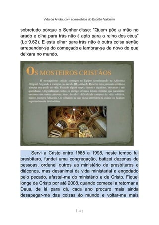 Vida de Antão, com comentários do Escriba Valdemir
sobretudo porque o Senhor disse: "Quem põe a mão no
arado e olha para trás não é apto para o reino dos céus"
(Lc 9.62). E este olhar para trás não é outra coisa senão
arrepender-se do começado e lembrar-se de novo do que
deixara no mundo.
Servi a Cristo entre 1985 a 1998, neste tempo fui
presbítero, fundei uma congregação, batizei dezenas de
pessoas, ordenei outros ao ministério de presbíteros e
diáconos, mas desanimei da vida ministerial e engodado
pelo pecado, afastei-me do ministério e de Cristo. Fiquei
longe de Cristo por até 2008, quando comecei a retornar a
Deus, de lá para cá, cada ano procuro mais ainda
desapegar-me das coisas do mundo e voltar-me mais
[ 46 ]
 