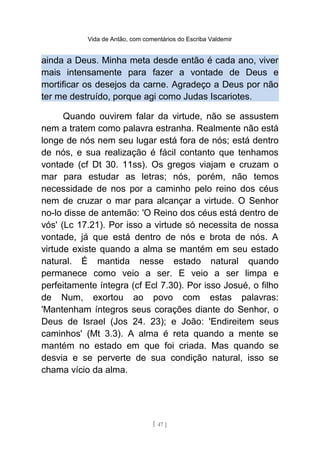 Vida de Antão, com comentários do Escriba Valdemir
ainda a Deus. Minha meta desde então é cada ano, viver
mais intensamente para fazer a vontade de Deus e
mortificar os desejos da carne. Agradeço a Deus por não
ter me destruído, porque agi como Judas Iscariotes.
Quando ouvirem falar da virtude, não se assustem
nem a tratem como palavra estranha. Realmente não está
longe de nós nem seu lugar está fora de nós; está dentro
de nós, e sua realização é fácil contanto que tenhamos
vontade (cf Dt 30. 11ss). Os gregos viajam e cruzam o
mar para estudar as letras; nós, porém, não temos
necessidade de nos por a caminho pelo reino dos céus
nem de cruzar o mar para alcançar a virtude. O Senhor
no-lo disse de antemão: 'O Reino dos céus está dentro de
vós' (Lc 17.21). Por isso a virtude só necessita de nossa
vontade, já que está dentro de nós e brota de nós. A
virtude existe quando a alma se mantém em seu estado
natural. É mantida nesse estado natural quando
permanece como veio a ser. E veio a ser limpa e
perfeitamente íntegra (cf Ecl 7.30). Por isso Josué, o filho
de Num, exortou ao povo com estas palavras:
'Mantenham íntegros seus corações diante do Senhor, o
Deus de Israel (Jos 24. 23); e João: 'Endireitem seus
caminhos' (Mt 3.3). A alma é reta quando a mente se
mantém no estado em que foi criada. Mas quando se
desvia e se perverte de sua condição natural, isso se
chama vício da alma.
[ 47 ]
 