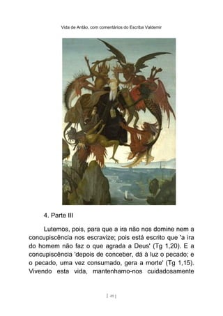 Vida de Antão, com comentários do Escriba Valdemir
4. Parte III
Lutemos, pois, para que a ira não nos domine nem a
concupiscência nos escravize; pois está escrito que 'a ira
do homem não faz o que agrada a Deus' (Tg 1,20). E a
concupiscência 'depois de conceber, dá à luz o pecado; e
o pecado, uma vez consumado, gera a morte' (Tg 1,15).
Vivendo esta vida, mantenhamo-nos cuidadosamente
[ 49 ]
 