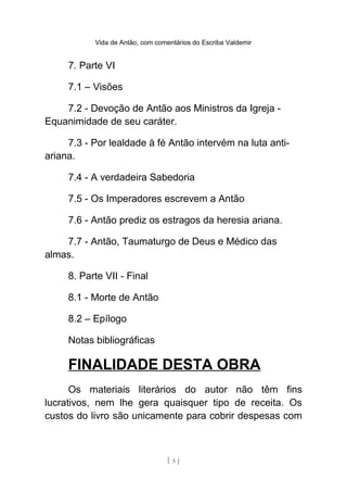 Vida de Antão, com comentários do Escriba Valdemir
7. Parte VI
7.1 – Visões
7.2 - Devoção de Antão aos Ministros da Igreja -
Equanimidade de seu caráter.
7.3 - Por lealdade à fé Antão intervém na luta anti-
ariana.
7.4 - A verdadeira Sabedoria
7.5 - Os Imperadores escrevem a Antão
7.6 - Antão prediz os estragos da heresia ariana.
7.7 - Antão, Taumaturgo de Deus e Médico das
almas.
8. Parte VII - Final
8.1 - Morte de Antão
8.2 – Epílogo
Notas bibliográficas
FINALIDADE DESTA OBRA
Os materiais literários do autor não têm fins
lucrativos, nem lhe gera quaisquer tipo de receita. Os
custos do livro são unicamente para cobrir despesas com
[ 5 ]
 