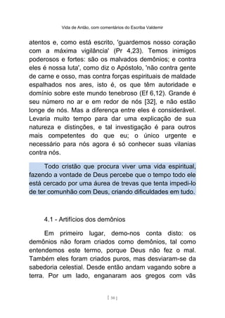 Vida de Antão, com comentários do Escriba Valdemir
atentos e, como está escrito, 'guardemos nosso coração
com a máxima vigilância' (Pr 4,23). Temos inimigos
poderosos e fortes: são os malvados demônios; e contra
eles é nossa luta', como diz o Apóstolo, 'não contra gente
de carne e osso, mas contra forças espirituais de maldade
espalhados nos ares, isto é, os que têm autoridade e
domínio sobre este mundo tenebroso (Ef 6,12). Grande é
seu número no ar e em redor de nós [32], e não estão
longe de nós. Mas a diferença entre eles é considerável.
Levaria muito tempo para dar uma explicação de sua
natureza e distinções, e tal investigação é para outros
mais competentes do que eu; o único urgente e
necessário para nós agora é só conhecer suas vilanias
contra nós.
Todo cristão que procura viver uma vida espiritual,
fazendo a vontade de Deus percebe que o tempo todo ele
está cercado por uma áurea de trevas que tenta impedi-lo
de ter comunhão com Deus, criando dificuldades em tudo.
4.1 - Artifícios dos demônios
Em primeiro lugar, demo-nos conta disto: os
demônios não foram criados como demônios, tal como
entendemos este termo, porque Deus não fez o mal.
Também eles foram criados puros, mas desviaram-se da
sabedoria celestial. Desde então andam vagando sobre a
terra. Por um lado, enganaram aos gregos com vãs
[ 50 ]
 
