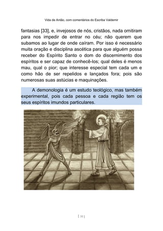 Vida de Antão, com comentários do Escriba Valdemir
fantasias [33], e, invejosos de nós, cristãos, nada omitiram
para nos impedir de entrar no céu; não querem que
subamos ao lugar de onde caíram. Por isso é necessário
muita oração e disciplina ascética para que alguém possa
receber do Espírito Santo o dom do discernimento dos
espíritos e ser capaz de conhecê-los; qual deles é menos
mau, qual o pior; que interesse especial tem cada um e
como hão de ser repelidos e lançados fora; pois são
numerosas suas astúcias e maquinações.
A demonologia é um estudo teológico, mas também
experimental, pois cada pessoa e cada região tem os
seus espíritos imundos particulares.
[ 51 ]
 