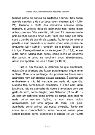 Vida de Antão, com comentários do Escriba Valdemir
fumaça como de panela ou caldeirão a ferver. Seu sopro
acende carvões e de sua boca saem chamas' (Jó 41,18-
21). Quando o chefe dos demônios aparece desta
maneira, o velhaco trata de atemorizar-nos, como disse
antes, com seu falar valentão, tal como foi desmascarado
pelo Senhor quando disse a Jo: 'Tem toda arma por folha
seca e zomba de brandir da azagaia; faz ferver como uma
panela o mar profundo e o revolve como uma panela de
ungüento (Jó 41,29,31); também diz o profeta: 'Disse o
inimigo: Persegui-los-ei e os alcançarei (Ex 15,9); e em
outra parte: 'Minha mão achou como ninho as riquezas
dos povos, e como se recolhem ovos abandonados,
assim me apoderei de toda a terra' (Is 10,14).
Esta é, em resumo, a jactância do que alardeiam,
estas são as arengas que fazem para enganar o que teme
a Deus. Com toda confiança não precisamos temer suas
aparições nem dar atenção a suas palavras. É apenas um
embusteiro e não há verdade em nada do que diz.
Quando fala semelhantes estultícias, e o faz com tanta
jactância, não se apercebe de como é arrastado com um
garfo de ferro, como dragão, pelo Salvador (cf Jó, 41, 1-
2), com um cabresto como animal de carga, com anel no
nariz como escravo fugitivo, e com seus lábios
atravessados por uma argola de ferro. Foi, pois,
apanhado como animal pra nossa diversão. Tanto ele
como seus companheiros foram tratados assim para
serem pisados como escorpiões e cobras (cf Lc 10,19)
[ 54 ]
 