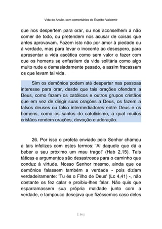 Vida de Antão, com comentários do Escriba Valdemir
que nos despertem para orar, ou nos aconselhem a não
comer de todo, ou pretendem nos acusar de coisas que
antes aprovavam. Fazem isto não por amor à piedade ou
à verdade, mas para levar o inocente ao desespero, para
apresentar a vida ascética como sem valor e fazer com
que os homens se enfastiem da vida solitária como algo
muito rude e demasiadamente pesado, e assim fracassem
os que levam tal vida.
Sim os demônios podem até despertar nas pessoas
interesse para orar, desde que tais orações ofendam a
Deus, como fazem os católicos e outros grupos cristãos
que em vez de dirigir suas orações a Deus, os fazem a
falsos deuses ou falso intermediadores entre Deus e os
homens, como os santos do catolicismo, a qual muitos
cristãos rendem orações, devoção e adoração.
26. Por isso o profeta enviado pelo Senhor chamou
a tais infelizes com estes termos: 'Ai daquele que dá a
beber a seu próximo um mau trago!' (Hab 2,15). Tais
táticas e argumentos são desastrosos para o caminho que
conduz à virtude. Nosso Senhor mesmo, ainda que os
demônios falassem também a verdade - pois diziam
verdadeiramente: 'Tu és o Filho de Deus' (Lc 4,41) -, não
obstante os fez calar e proibiu-lhes falar. Não quis que
esparramassem sua própria maldade junto com a
verdade, e tampouco desejava que fizéssemos caso deles
[ 56 ]
 