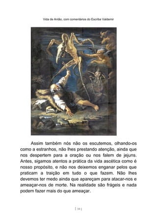 Vida de Antão, com comentários do Escriba Valdemir
Assim também nós não os escutemos, olhando-os
como a estranhos, não lhes prestando atenção, ainda que
nos despertem para a oração ou nos falem de jejuns.
Antes, sigamos atentos a prática da vida ascética como é
nosso propósito, e não nos deixemos enganar pelos que
praticam a traição em tudo o que fazem. Não lhes
devemos ter medo ainda que apareçam para atacar-nos e
ameaçar-nos de morte. Na realidade são frágeis e nada
podem fazer mais do que ameaçar.
[ 58 ]
 