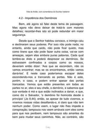 Vida de Antão, com comentários do Escriba Valdemir
4.2 - Impotência dos Demônios
Bem, até agora só falei deste tema de passagem.
Mas agora não devo deixar de tratá-lo com maiores
detalhes; recordar-lhes isto só pode redundar em maior
segurança.
Desde que o Senhor habitou conosco, o inimigo caiu
e declinaram seus poderes. Por isso não pode nada; no
entanto, ainda que caído, não pode ficar quieto, mas
como tirano que não pode fazer outra coisa, vai-se com
ameaças, sejam elas embora puras palavras. Cada qual
lembre-se disto e poderá desprezar os demônios. Se
estivessem confinados a corpos como os nossos,
deveriam então dizer: 'Aos que se escondem, não os
vamos encontrar; mas se os encontramos, então vamos
daná-los'. E neste caso poderíamos escapar deles
escondendo-nos e trancando as portas. Não é este,
porém, o caso, e podem entrar apesar das portas
trancadas. Vemos que estão presentes em todas as
partes no ar, eles e seu chefe, o demônio, e sabemos que
sua vontade é má e que estão inclinados a danar, e que,
como diz o Salvador, 'o demônio foi homicida desde o
princípio' (Jo 8,44); então, se apesar de tudo vivemos, e
vivemos nossas vidas desafiando-o, é claro que não tem
nenhum poder. Como veem, o lugar não lhes impede a
conspiração; tampouco nos veem amáveis com eles como
para que nos perdoem, nem tampouco são amantes do
bem para mudar seus caminhos. Não, ao contrário, são
[ 59 ]
 