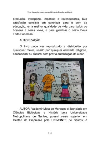 Vida de Antão, com comentários do Escriba Valdemir
produção, transporte, impostos e revendedores. Sua
satisfação consiste em contribuir para o bem da
educação, uma melhor qualidade de vida para todos os
homens e seres vivos, e para glorificar o único Deus
Todo-Poderoso.
AUTORIZAÇÃO
O livro pode ser reproduzido e distribuído por
quaisquer meios, usado por qualquer entidade religiosa,
educacional ou cultural sem prévia autorização do autor.
AUTOR: Valdemir Mota de Menezes é licenciado em
Ciências Biológicas e História pela Universidade
Metropolitana de Santos; possui curso superior em
Gestão de Empresas pela UNIMONTE de Santos; é
[ 6 ]
 