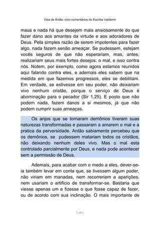 Vida de Antão, com comentários do Escriba Valdemir
maus e nada há que desejem mais ansiosamente do que
fazer dano aos amantes da virtude e aos adoradores de
Deus. Pela simples razão de serem impotentes para fazer
algo, nada fazem senão ameaçar. Se pudessem, estejam
vocês seguros de que não esperariam, mas, antes,
realizariam seus mais fortes desejos: o mal, e isso contra
nós. Notem, por exemplo, como agora estamos reunidos
aqui falando contra eles, e ademais eles sabem que na
medida em que fazemos progressos, eles se debilitam.
Em verdade, se estivesse em seu poder, não deixariam
vivo nenhum cristão, porque o serviço de Deus é
abominação para o pecador (Sir 1,25). E posto que não
podem nada, fazem danos a si mesmos, já que não
podem cumprir suas ameaças.
Os anjos que se tornaram demônios tiveram suas
naturezas transformadas e passaram a amarem o mal e a
pratica da perversidade. Antão sabiamente percebeu que
os demônios, se pudessem matariam todos os cristãos,
não deixando nenhum deles vivo. Mas o mal esta
controlado parcialmente por Deus, e nada pode acontecer
sem a permissão de Deus.
Ademais, para acabar com o medo a eles, dever-se-
ia também levar em conta que, se tivessem algum poder,
não viriam em manadas, nem recorreriam a aparições,
nem usariam o artifício de transformar-se. Bastaria que
viesse apenas um e fizesse o que fosse capaz de fazer,
ou de acordo com sua inclinação. O mais importante de
[ 60 ]
 