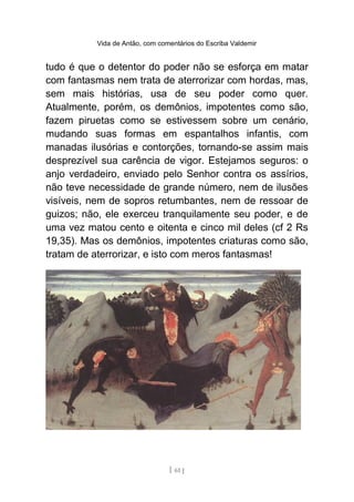 Vida de Antão, com comentários do Escriba Valdemir
tudo é que o detentor do poder não se esforça em matar
com fantasmas nem trata de aterrorizar com hordas, mas,
sem mais histórias, usa de seu poder como quer.
Atualmente, porém, os demônios, impotentes como são,
fazem piruetas como se estivessem sobre um cenário,
mudando suas formas em espantalhos infantis, com
manadas ilusórias e contorções, tornando-se assim mais
desprezível sua carência de vigor. Estejamos seguros: o
anjo verdadeiro, enviado pelo Senhor contra os assírios,
não teve necessidade de grande número, nem de ilusões
visíveis, nem de sopros retumbantes, nem de ressoar de
guizos; não, ele exerceu tranquilamente seu poder, e de
uma vez matou cento e oitenta e cinco mil deles (cf 2 Rs
19,35). Mas os demônios, impotentes criaturas como são,
tratam de aterrorizar, e isto com meros fantasmas!
[ 61 ]
 