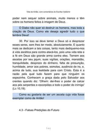Vida de Antão, com comentários do Escriba Valdemir
poder nem sequer sobre animais, muito menos o têm
sobre os homens feitos à imagem de Deus.
O Diabo não quer só destruir os homens, mas toda a
criação de Deus. Como ele deseja agredir tudo o que
lembra Deus!
30. Por isso se deve temer a Deus só e desprezar
esses seres, sem lhes ter medo, absolutamente. E quanto
mais se dedicam a tais coisas, tanto mais dediquemo-nos
à vida ascética para contra atacá-los, pois uma vida reta e
a fé em Deus são grande arma contra eles. Temem aos
ascetas por seu jejum, suas vigílias, orações, mansidão,
tranquilidade, desprezo do dinheiro, falta de presunção,
humildade, amor aos pobres, esmolas, ausência de ira, e,
acima de tudo, sua lealdade para com Cristo. Esta é a
razão pela qual tudo fazem para que ninguém os
espezinhe. Conhecem a graça dada pelo Salvador aos
crentes quando diz: 'Olhem: dei-lhes o poder de calcar
aos pés serpentes e escorpiões e todo o poder do inimigo'
(Lc 10,19).
Como eu gostaria de ser um asceta cuja vida fosse
exemplar como de Antão!
4.3 - Falsas Predições do Futuro
[ 63 ]
 