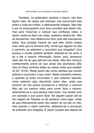 Vida de Antão, com comentários do Escriba Valdemir
Também, se pretendem predizer o futuro, não lhes
façam caso. Às vezes, por exemplo, nos comunicam dias
antes a visita de irmãos, e efetivamente chegam. Mas não
é por se preocuparem com seus ouvintes que fazem isto,
mas para induzi-los a colocar sua confiança neles, e
assim, tendo-os bem nas mãos, poderem destruí-los. Não
os escutemos, mas deitemo-los fora, pois não precisamos
deles. Que prodígio haverá em que eles, tendo corpos
mais sutis que os homens [34], vendo que alguém se põe
a caminho, se adiantem e anunciem sua chegada? Uma
pessoa a cavalo poderia também adiantar-se de outro a
pé e dar a mesma informação. Assim, pois, tampouco
nisto não há de que admirar-nos deles. Não têm nenhum
conhecimento prévio do que ainda não aconteceu [35],
mas só Deus conhece todas as coisas antes que existam
(cf Dn 13,42). Neste ponto são como ladrões que correm
adiante e anunciam o que viram. Neste momento mesmo,
a quantos já terão anunciado o que estamos fazendo,
como estamos aqui discutindo sobre eles, antes que
nenhum de nós possa levantar-se e informar o mesmo!
Mas até um menino veloz para correr faria o mesmo,
adiantando-se a uma pessoa mais lenta. Vou ilustrar com
um exemplo o que quero dizer. Se alguém quiser pôr-se
em viagem de Tebaida ou de qualquer outro lugar, antes
de que efetivamente parta não sabem se vai sair ou não;
mas quando o veem caminhar, adiantam-se e anunciam
de antemão sua chegada. E assim sucede que depois de
[ 64 ]
 