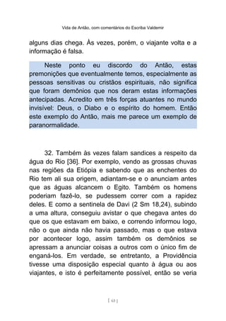 Vida de Antão, com comentários do Escriba Valdemir
alguns dias chega. Às vezes, porém, o viajante volta e a
informação é falsa.
Neste ponto eu discordo do Antão, estas
premonições que eventualmente temos, especialmente as
pessoas sensitivas ou cristãos espirituais, não significa
que foram demônios que nos deram estas informações
antecipadas. Acredito em três forças atuantes no mundo
invisível: Deus, o Diabo e o espírito do homem. Então
este exemplo do Antão, mais me parece um exemplo de
paranormalidade.
32. Também às vezes falam sandices a respeito da
água do Rio [36]. Por exemplo, vendo as grossas chuvas
nas regiões da Etiópia e sabendo que as enchentes do
Rio tem ali sua origem, adiantam-se e o anunciam antes
que as águas alcancem o Egito. Também os homens
poderiam fazê-lo, se pudessem correr com a rapidez
deles. E como a sentinela de Davi (2 Sm 18,24), subindo
a uma altura, conseguiu avistar o que chegava antes do
que os que estavam em baixo, e correndo informou logo,
não o que ainda não havia passado, mas o que estava
por acontecer logo, assim também os demônios se
apressam a anunciar coisas a outros com o único fim de
enganá-los. Em verdade, se entretanto, a Providência
tivesse uma disposição especial quanto à água ou aos
viajantes, e isto é perfeitamente possível, então se veria
[ 65 ]
 