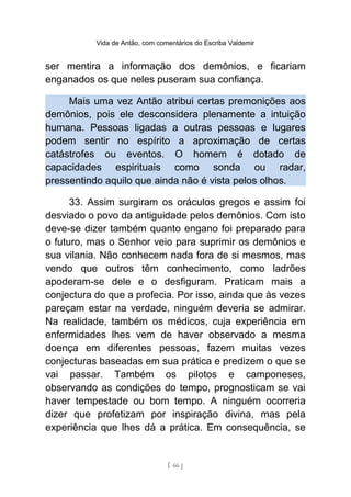 Vida de Antão, com comentários do Escriba Valdemir
ser mentira a informação dos demônios, e ficariam
enganados os que neles puseram sua confiança.
Mais uma vez Antão atribui certas premonições aos
demônios, pois ele desconsidera plenamente a intuição
humana. Pessoas ligadas a outras pessoas e lugares
podem sentir no espírito a aproximação de certas
catástrofes ou eventos. O homem é dotado de
capacidades espirituais como sonda ou radar,
pressentindo aquilo que ainda não é vista pelos olhos.
33. Assim surgiram os oráculos gregos e assim foi
desviado o povo da antiguidade pelos demônios. Com isto
deve-se dizer também quanto engano foi preparado para
o futuro, mas o Senhor veio para suprimir os demônios e
sua vilania. Não conhecem nada fora de si mesmos, mas
vendo que outros têm conhecimento, como ladrões
apoderam-se dele e o desfiguram. Praticam mais a
conjectura do que a profecia. Por isso, ainda que às vezes
pareçam estar na verdade, ninguém deveria se admirar.
Na realidade, também os médicos, cuja experiência em
enfermidades lhes vem de haver observado a mesma
doença em diferentes pessoas, fazem muitas vezes
conjecturas baseadas em sua prática e predizem o que se
vai passar. Também os pilotos e camponeses,
observando as condições do tempo, prognosticam se vai
haver tempestade ou bom tempo. A ninguém ocorreria
dizer que profetizam por inspiração divina, mas pela
experiência que lhes dá a prática. Em consequência, se
[ 66 ]
 