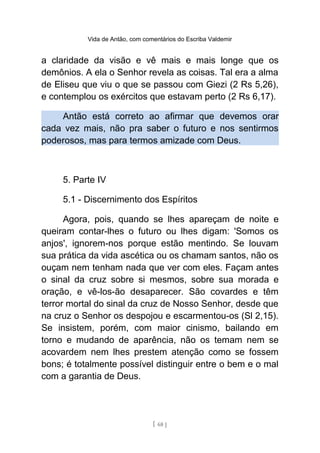 Vida de Antão, com comentários do Escriba Valdemir
a claridade da visão e vê mais e mais longe que os
demônios. A ela o Senhor revela as coisas. Tal era a alma
de Eliseu que viu o que se passou com Giezi (2 Rs 5,26),
e contemplou os exércitos que estavam perto (2 Rs 6,17).
Antão está correto ao afirmar que devemos orar
cada vez mais, não pra saber o futuro e nos sentirmos
poderosos, mas para termos amizade com Deus.
5. Parte IV
5.1 - Discernimento dos Espíritos
Agora, pois, quando se lhes apareçam de noite e
queiram contar-lhes o futuro ou lhes digam: 'Somos os
anjos', ignorem-nos porque estão mentindo. Se louvam
sua prática da vida ascética ou os chamam santos, não os
ouçam nem tenham nada que ver com eles. Façam antes
o sinal da cruz sobre si mesmos, sobre sua morada e
oração, e vê-los-ão desaparecer. São covardes e têm
terror mortal do sinal da cruz de Nosso Senhor, desde que
na cruz o Senhor os despojou e escarmentou-os (Sl 2,15).
Se insistem, porém, com maior cinismo, bailando em
torno e mudando de aparência, não os temam nem se
acovardem nem lhes prestem atenção como se fossem
bons; é totalmente possível distinguir entre o bem e o mal
com a garantia de Deus.
[ 68 ]
 