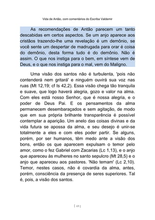 Vida de Antão, com comentários do Escriba Valdemir
As recomendações de Antão parecem um tanto
descabidas em certos aspectos. Se um anjo aparece aos
cristãos trazendo-lhe uma revelação é um demônio, se
você sente um despertar de madrugada para orar é coisa
do demônio, desta forma tudo é do demônio. Não é
assim. O que nos instiga para o bem, em síntese vem de
Deus, e o que nos instiga para o mal, vem do Maligno.
Uma visão dos santos não é turbulenta, 'pois não
contenderá nem gritará' e ninguém ouvirá sua voz nas
ruas (Mt 12,19; cf Is 42,2). Essa visão chega tão tranquila
e suave, que logo haverá alegria, gozo e valor na alma.
Com eles está nosso Senhor, que é nossa alegria, e o
poder de Deus Pai. E os pensamentos da alma
permanecem desembaraçados e sem agitação, de modo
que em sua própria brilhante transparência é possível
contemplar a aparição. Um anelo das coisas divinas e da
vida futura se apossa da alma, e seu desejo é unir-se
totalmente a eles e com eles poder partir. Se alguns,
porém, por ser humanos, têm medo ante a visão dos
bons, então os que aparecem expulsam o temor pelo
amor, como o fez Gabriel com Zacarias (Lc 1,13), e o anjo
que apareceu às mulheres no santo sepulcro (Mt 28,5) e o
anjo que apareceu aos pastores. 'Não temam' (Lc 2,10).
Temor, nestes casos, não é covardia da alma, antes,
porém, consciência da presença de seres superiores. Tal
é, pois, a visão dos santos.
[ 69 ]
 