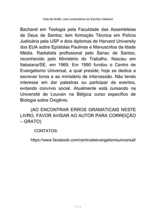 Vida de Antão, com comentários do Escriba Valdemir
Bacharel em Teologia pela Faculdade das Assembleias
de Deus de Santos; tem formação Técnica em Polícia
Judiciária pela USP e dois diplomas de Harvard University
dos EUA sobre Epístolas Paulinas e Manuscritos da Idade
Média. Radialista profissional pelo Senac de Santos,
reconhecido pelo Ministério do Trabalho. Nasceu em
Itabaiana/SE, em 1969. Em 1990 fundou o Centro de
Evangelismo Universal, a qual preside; hoje se dedica a
escrever livros e ao ministério de intercessão. Não tendo
interesse em dar palestras ou participar de eventos,
evitando convívio social. Atualmente está cursando na
Université de Louvain na Bélgica curso específico de
Biologia sobre Oxigênio.
(AO ENCONTRAR ERROS GRAMATICAIS NESTE
LIVRO, FAVOR AVISAR AO AUTOR PARA CORREIÇÃO
– GRATO)
CONTATOS:
https://www.facebook.com/centrodeevangelismouniversal/
[ 7 ]
 