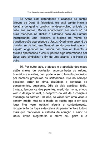 Vida de Antão, com comentários do Escriba Valdemir
Se Antão está defendendo a aparição de santos
(servos de Deus já falecidos), ele está dando início a
idolatria do qual o catolicismo desenvolveu a ideia de
culto aos santos. Mortos aparecendo aos vivos só há
duas menções na Bíblia: o estranho caso de Samuel
incorporando uma feiticeira, e Moisés no monte da
transfiguração aparecendo a Jesus. O primeiro caso, é de
duvidar se de fato era Samuel, sendo provável que um
espírito enganador se passou por Samuel. Quanto a
Moisés aparecendo a Jesus, parece algo determinado por
Deus para simbolizar o fim de uma aliança e o início de
outra.
36. Por outro lado, o ataque e a aparição dos maus
estão cheios de confusão, acompanhada de ruídos,
bramidos e alaridos; bem poderia ser o tumulto produzido
por homens grosseiros ou salteadores. Isto no começo
ocasiona terror na alma, distúrbios e confusão de
pensamentos, desalento, ódio da vida ascética, tédio,
tristeza, lembrança dos parentes, medo da morte; e logo
vem o desejo do mal, o desprezo da virtude e completa
mudança do caráter. Por isso, se vocês têm uma visão e
sentem medo, mas se o medo se afasta logo e em seu
lugar lhes vem inefável alegria e contentamento,
recuperação da força e da calma do pensamento e tudo o
mais que mencionei, e valentia de coração e amor de
Deus, então alegrem-se e orem; seu gozo e a
[ 70 ]
 