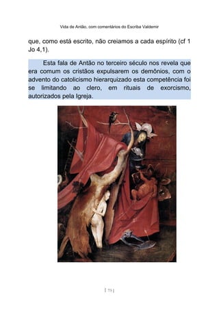 Vida de Antão, com comentários do Escriba Valdemir
que, como está escrito, não creiamos a cada espírito (cf 1
Jo 4,1).
Esta fala de Antão no terceiro século nos revela que
era comum os cristãos expulsarem os demônios, com o
advento do catolicismo hierarquizado esta competência foi
se limitando ao clero, em rituais de exorcismo,
autorizados pela Igreja.
[ 73 ]
 