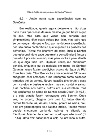 Vida de Antão, com comentários do Escriba Valdemir
5.2 - Antão narra suas experiências com os
Demônios
Em realidade, queria agora deter-me e não dizer
nada mais que viesse de mim mesmo, já que basta o que
foi dito. Mas para que vocês não pensem que
simplesmente digo estas coisas por falar, mas para que
se convençam de que o faço por verdadeira experiência,
por isso quero contar-lhes o que vi quanto às práticas dos
demônios. Talvez me chamem de tonto, mas o Senhor
que está ouvindo o sabe que minha consciência é limpa e
que não é por mim mesmo, mas para vocês e para alentá-
los que digo tudo isto. Quantas vezes me chamaram
bendito, enquanto eu os maldizia em nome do Senhor!
Quantas vezes faziam predições acerca da água do Rio!
E eu lhes dizia: 'Que têm vocês a ver com isto? 'Uma vez
chegaram com ameaças e me rodearam como soldados
armados até os dentes. Noutra ocasião encheram a casa
com cavalos e bestas e répteis, mas eu cantei o salmo:
'Uns confiam nos carros, outros em sua cavalaria, mas
nós confiamos no nome do Senhor nosso Deus' (Sl 19,8),
e a esta oração foram rechaçados pelo Senhor. Outra
vez, no escuro, chegam com uma luz fátua dizendo:
'Vimos trazer-te luz, Antão'. Fechei, porém os olhos, orei,
e de um golpe apagou-se a luz dos ímpios. Poucos meses
depois chegaram cantando salmos e citando as
Escrituras. Mas 'eu fui como um surdo que não ouve' (Sl
37,14). Uma vez sacudiram a cela de um lado a outro,
[ 74 ]
 