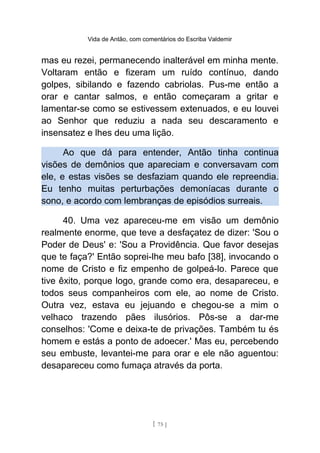 Vida de Antão, com comentários do Escriba Valdemir
mas eu rezei, permanecendo inalterável em minha mente.
Voltaram então e fizeram um ruído contínuo, dando
golpes, sibilando e fazendo cabriolas. Pus-me então a
orar e cantar salmos, e então começaram a gritar e
lamentar-se como se estivessem extenuados, e eu louvei
ao Senhor que reduziu a nada seu descaramento e
insensatez e lhes deu uma lição.
Ao que dá para entender, Antão tinha continua
visões de demônios que apareciam e conversavam com
ele, e estas visões se desfaziam quando ele repreendia.
Eu tenho muitas perturbações demoníacas durante o
sono, e acordo com lembranças de episódios surreais.
40. Uma vez apareceu-me em visão um demônio
realmente enorme, que teve a desfaçatez de dizer: 'Sou o
Poder de Deus' e: 'Sou a Providência. Que favor desejas
que te faça?' Então soprei-lhe meu bafo [38], invocando o
nome de Cristo e fiz empenho de golpeá-lo. Parece que
tive êxito, porque logo, grande como era, desapareceu, e
todos seus companheiros com ele, ao nome de Cristo.
Outra vez, estava eu jejuando e chegou-se a mim o
velhaco trazendo pães ilusórios. Pôs-se a dar-me
conselhos: 'Come e deixa-te de privações. Também tu és
homem e estás a ponto de adoecer.' Mas eu, percebendo
seu embuste, levantei-me para orar e ele não aguentou:
desapareceu como fumaça através da porta.
[ 75 ]
 