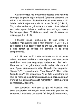 Vida de Antão, com comentários do Escriba Valdemir
Quantas vezes me mostrou no deserto uma visão de
ouro que eu podia pegar e levar! Opus-me cantando um
salmo e se dissolveu. Bateu-me muitas vezes e eu dizia:
'Nada poderá separar-me do amor de Cristo' (cf Rm 8,
35), e eles então se golpeavam uns aos outros. Não fui
eu, porém, quem deteve e paralisou seus esforços, mas o
Senhor que disse: 'Vi Satanás caindo do céu como um
relâmpago' (Lc 10,18).
Filhinhos meus, lembrem-se do que disse o
Apóstolo: 'Apliquei-me isto a mim mesmo' (1 Cor 4,6), e
aprenderão a não descoroçoar-se em sua vida ascética e
a não temer as ilusões do demônio e de seus
companheiros.
41. Já que me fiz louco entrando em todas estas
coisas, escutem também o que segue, para que possa
servir-lhes para sua segurança; creiam-me, não minto.
Uma vez ouvi um golpe na porta de minha cela, saí e vi
uma figura enormemente alta. Quando lhe perguntei:
'Quem és?', respondeu-me: 'Sou Satanás'. 'Que estás
fazendo aqui?' Ele respondeu: 'Que falta encontram em
mim os monges e os demais cristãos, sem razão alguma?
Por que me expulsam a cada momento?' - 'Bem, por que
os molestas?, disse-lhe.
Ele contestou: 'Não sou eu que os molesto, mas
seus embaraços têm origem neles mesmos, pois eu me
enfraqueci. Não leste por acaso: O inimigo foi desarmado,
[ 76 ]
 