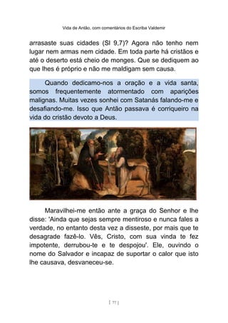 Vida de Antão, com comentários do Escriba Valdemir
arrasaste suas cidades (Sl 9,7)? Agora não tenho nem
lugar nem armas nem cidade. Em toda parte há cristãos e
até o deserto está cheio de monges. Que se dediquem ao
que lhes é próprio e não me maldigam sem causa.
Quando dedicamo-nos a oração e a vida santa,
somos frequentemente atormentado com aparições
malignas. Muitas vezes sonhei com Satanás falando-me e
desafiando-me. Isso que Antão passava é corriqueiro na
vida do cristão devoto a Deus.
Maravilhei-me então ante a graça do Senhor e lhe
disse: 'Ainda que sejas sempre mentiroso e nunca fales a
verdade, no entanto desta vez a disseste, por mais que te
desagrade fazê-lo. Vês, Cristo, com sua vinda te fez
impotente, derrubou-te e te despojou'. Ele, ouvindo o
nome do Salvador e incapaz de suportar o calor que isto
lhe causava, desvaneceu-se.
[ 77 ]
 