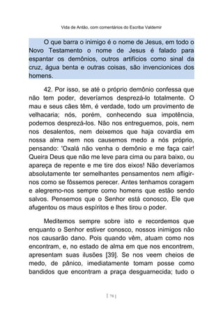 Vida de Antão, com comentários do Escriba Valdemir
O que barra o inimigo é o nome de Jesus, em todo o
Novo Testamento o nome de Jesus é falado para
espantar os demônios, outros artifícios como sinal da
cruz, água benta e outras coisas, são invencionices dos
homens.
42. Por isso, se até o próprio demônio confessa que
não tem poder, deveríamos desprezá-lo totalmente. O
mau e seus cães têm, é verdade, todo um provimento de
velhacaria; nós, porém, conhecendo sua impotência,
podemos desprezá-los. Não nos entreguemos, pois, nem
nos desalentos, nem deixemos que haja covardia em
nossa alma nem nos causemos medo a nós próprio,
pensando: 'Oxalá não venha o demônio e me faça cair!
Queira Deus que não me leve para cima ou para baixo, ou
apareça de repente e me tire dos eixos! Não deveríamos
absolutamente ter semelhantes pensamentos nem afligir-
nos como se fôssemos perecer. Antes tenhamos coragem
e alegremo-nos sempre como homens que estão sendo
salvos. Pensemos que o Senhor está conosco, Ele que
afugentou os maus espíritos e lhes tirou o poder.
Meditemos sempre sobre isto e recordemos que
enquanto o Senhor estiver conosco, nossos inimigos não
nos causarão dano. Pois quando vêm, atuam como nos
encontram, e, no estado de alma em que nos encontrem,
apresentam suas ilusões [39]. Se nos veem cheios de
medo, de pânico, imediatamente tomam posse como
bandidos que encontram a praça desguarnecida; tudo o
[ 78 ]
 