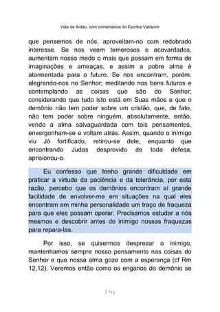 Vida de Antão, com comentários do Escriba Valdemir
que pensemos de nós, aproveitam-no com redobrado
interesse. Se nos veem temerosos e acovardados,
aumentam nosso medo o mais que possam em forma de
imaginações e ameaças, e assim a pobre alma é
atormentada para o futuro. Se nos encontram, porém,
alegrando-nos no Senhor; meditando nos bens futuros e
contemplando as coisas que são do Senhor;
considerando que tudo isto está em Suas mãos e que o
demônio não tem poder sobre um cristão, que, de fato,
não tem poder sobre ninguém, absolutamente, então,
vendo a alma salvaguardada com tais pensamentos,
envergonham-se e voltam atrás. Assim, quando o inimigo
viu Jó fortificado, retirou-se dele, enquanto que
encontrando Judas desprovido de toda defesa,
aprisionou-o.
Eu confesso que tenho grande dificuldade em
praticar a virtude da paciência e da tolerância, por esta
razão, percebo que os demônios encontram aí grande
facilidade de envolver-me em situações na qual eles
encontram em minha personalidade um traço de fraqueza
para que eles possam operar. Precisamos estudar a nós
mesmos e descobrir antes do inimigo nossas fraquezas
para repara-las.
Por isso, se quisermos desprezar o inimigo,
mantenhamos sempre nosso pensamento nas coisas do
Senhor e que nossa alma goze com a esperança (cf Rm
12,12). Veremos então como os enganos do demônio se
[ 79 ]
 
