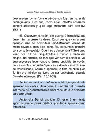 Vida de Antão, com comentários do Escriba Valdemir
desvanecem como fumo e vê-lo-emos fugir em lugar de
perseguir-nos. Eles são, como disse, abjetos covardes,
sempre receosos [40] do fogo preparado para eles (Mt
25,41).
43. Observem também isto quanto à intrepidez que
devem ter na presença deles. Cada vez que venha uma
aparição não se precipitem imediatamente cheios de
medo covarde, mas seja como for, perguntem primeiro
com coração resoluto: 'Quem és e donde vens?' Se é uma
visão boa, há de tranquilizá-los e mudar o medo em
alegria. No entanto, se tem que ver com o demônio, vai
desvanecer-se logo vendo o ânimo decidido de vocês,
pois a simples pergunta: 'quem és e donde vens? 'é sinal
de tranquilidade. Assim o aprendeu o filho de Num (Jos
5,13s) e o inimigo se livrou de ser descoberto quando
Daniel o interrogou (Dan 13,51-59).
Antão nos ensina a enfrentar o inimigo quando ele
aparecer em visões. Uma coisa é inadmissível, o medo.
Ter medo de assombração é sinal cabal de que precisam
para aterrorizar.
Antão cita Daniel capítulo 13, este é um texto
apócrifo, usado pelos cristãos primitivos apenas como
referência.
5.3 - Virtude Monástica
[ 80 ]
 
