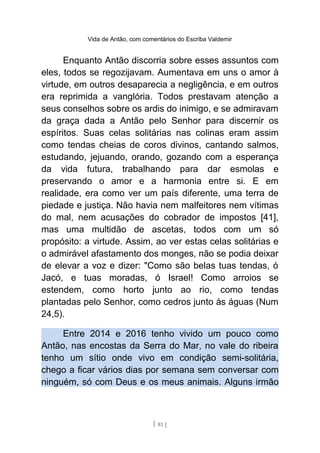 Vida de Antão, com comentários do Escriba Valdemir
Enquanto Antão discorria sobre esses assuntos com
eles, todos se regozijavam. Aumentava em uns o amor à
virtude, em outros desaparecia a negligência, e em outros
era reprimida a vanglória. Todos prestavam atenção a
seus conselhos sobre os ardis do inimigo, e se admiravam
da graça dada a Antão pelo Senhor para discernir os
espíritos. Suas celas solitárias nas colinas eram assim
como tendas cheias de coros divinos, cantando salmos,
estudando, jejuando, orando, gozando com a esperança
da vida futura, trabalhando para dar esmolas e
preservando o amor e a harmonia entre si. E em
realidade, era como ver um país diferente, uma terra de
piedade e justiça. Não havia nem malfeitores nem vítimas
do mal, nem acusações do cobrador de impostos [41],
mas uma multidão de ascetas, todos com um só
propósito: a virtude. Assim, ao ver estas celas solitárias e
o admirável afastamento dos monges, não se podia deixar
de elevar a voz e dizer: "Como são belas tuas tendas, ó
Jacó, e tuas moradas, ó Israel! Como arroios se
estendem, como horto junto ao rio, como tendas
plantadas pelo Senhor, como cedros junto às águas (Num
24,5).
Entre 2014 e 2016 tenho vivido um pouco como
Antão, nas encostas da Serra do Mar, no vale do ribeira
tenho um sítio onde vivo em condição semi-solitária,
chego a ficar vários dias por semana sem conversar com
ninguém, só com Deus e os meus animais. Alguns irmão
[ 81 ]
 
