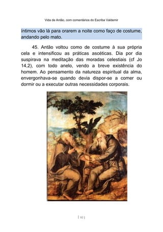 Vida de Antão, com comentários do Escriba Valdemir
íntimos vão lá para orarem a noite como faço de costume,
andando pelo mato.
45. Antão voltou como de costume à sua própria
cela e intensificou as práticas ascéticas. Dia por dia
suspirava na meditação das moradas celestiais (cf Jo
14,2), com todo anelo, vendo a breve existência do
homem. Ao pensamento da natureza espiritual da alma,
envergonhava-se quando devia dispor-se a comer ou
dormir ou a executar outras necessidades corporais.
[ 82 ]
 