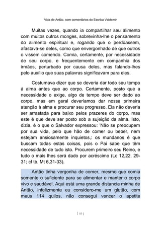 Vida de Antão, com comentários do Escriba Valdemir
Muitas vezes, quando ia compartilhar seu alimento
com muitos outros monges, sobrevinha-lhe o pensamento
do alimento espiritual e, rogando que o perdoassem,
afastava-se deles, como que envergonhado de que outros
o vissem comendo. Comia, certamente, por necessidade
de seu corpo, e frequentemente em companhia dos
irmãos, perturbado por causa deles, mas falando-lhes
pelo auxílio que suas palavras significavam para eles.
Costumava dizer que se deveria dar todo seu tempo
à alma antes que ao corpo. Certamente, posto que a
necessidade o exige, algo de tempo deve ser dado ao
corpo, mas em geral deveríamos dar nossa primeira
atenção à alma e procurar seu progresso. Ela não deveria
ser arrastada para baixo pelos prazeres do corpo, mas
este é que deve ser posto sob a sujeição da alma. Isto,
dizia, é o que o Salvador expressou: 'Não se preocupem
por sua vida, pelo que hão de comer ou beber, nem
estejam ansiosamente inquietos,: os mundanos é que
buscam todas estas coisas, pois o Pai sabe que têm
necessidade de tudo isto. Procurem primeiro seu Reino, e
tudo o mais lhes será dado por acréscimo (Lc 12,22. 29-
31; cf tb. Mt 6,31-33).
Antão tinha vergonha de comer, mesmo que comia
somente o suficiente para se alimentar e manter o corpo
vivo e saudável. Aqui está uma grande distancia minha de
Antão, infelizmente eu considero-me um glutão, com
meus 114 quilos, não consegui vencer o apetite
[ 83 ]
 