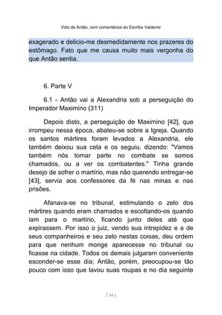 Vida de Antão, com comentários do Escriba Valdemir
exagerado e delicio-me desmedidamente nos prazeres do
estômago. Fato que me causa muito mais vergonha do
que Antão sentia.
6. Parte V
6.1 - Antão vai a Alexandria sob a perseguição do
Imperador Maximino (311)
Depois disto, a perseguição de Maximino [42], que
irrompeu nessa época, abateu-se sobre a Igreja. Quando
os santos mártires foram levados a Alexandria, ele
também deixou sua cela e os seguiu, dizendo: "Vamos
também nós tomar parte no combate se somos
chamados, ou a ver os combatentes." Tinha grande
desejo de sofrer o martírio, mas não querendo entregar-se
[43], servia aos confessores da fé nas minas e nas
prisões.
Afanava-se no tribunal, estimulando o zelo dos
mártires quando eram chamados e escoltando-os quando
iam para o martírio, ficando junto deles até que
expirassem. Por isso o juiz, vendo sua intrepidez e a de
seus companheiros e seu zelo nestas coisas, deu ordem
para que nenhum monge aparecesse no tribunal ou
ficasse na cidade. Todos os demais julgaram conveniente
esconder-se esse dia; Antão, porém, preocupou-se tão
pouco com isso que lavou suas roupas e no dia seguinte
[ 84 ]
 