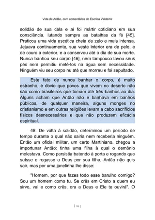 Vida de Antão, com comentários do Escriba Valdemir
solidão de sua cela e aí foi mártir cotidiano em sua
consciência, lutando sempre as batalhas da fé [45].
Praticou uma vida ascética cheia de zelo e mais intensa.
Jejuava continuamente, sua veste interior era de pelo, e
de couro a exterior, e a conservou até o dia de sua morte.
Nunca banhou seu corpo [46], nem tampouco lavou seus
pés nem permitiu metê-los na água sem necessidade.
Ninguém viu seu corpo nu até que morreu e foi sepultado.
Este fato de nunca banhar o corpo, é muito
estranho, é óbvio que povos que vivem no deserto não
são como brasileiros que tomam até três banhos ao dia.
Alguns acham que Antão não e banhava em banhos
públicos, de qualquer maneira, alguns monges no
cristianismo e em outras religiões levam a cabo sacrifícios
físicos desnecessários e que não produzem eficácia
espiritual.
48. De volta à solidão, determinou um período de
tempo durante o qual não sairia nem receberia ninguém.
Então um oficial militar, um certo Martiniano, chegou a
importunar Antão: tinha uma filha à qual o demônio
molestava. Como persistia batendo à porta e rogando que
saísse e rogasse a Deus por sua filha, Antão não quis
sair, mas por uma janelinha lhe disse:
"Homem, por que fazes todo esse barulho comigo?
Sou um homem como tu. Se crês em Cristo a quem eu
sirvo, vai e como crês, ora a Deus e Ele te ouvirá". O
[ 86 ]
 
