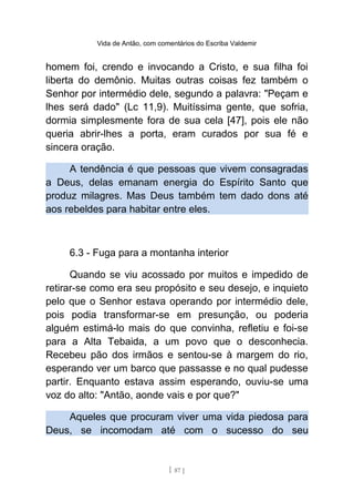 Vida de Antão, com comentários do Escriba Valdemir
homem foi, crendo e invocando a Cristo, e sua filha foi
liberta do demônio. Muitas outras coisas fez também o
Senhor por intermédio dele, segundo a palavra: "Peçam e
lhes será dado" (Lc 11,9). Muitíssima gente, que sofria,
dormia simplesmente fora de sua cela [47], pois ele não
queria abrir-lhes a porta, eram curados por sua fé e
sincera oração.
A tendência é que pessoas que vivem consagradas
a Deus, delas emanam energia do Espírito Santo que
produz milagres. Mas Deus também tem dado dons até
aos rebeldes para habitar entre eles.
6.3 - Fuga para a montanha interior
Quando se viu acossado por muitos e impedido de
retirar-se como era seu propósito e seu desejo, e inquieto
pelo que o Senhor estava operando por intermédio dele,
pois podia transformar-se em presunção, ou poderia
alguém estimá-lo mais do que convinha, refletiu e foi-se
para a Alta Tebaida, a um povo que o desconhecia.
Recebeu pão dos irmãos e sentou-se à margem do rio,
esperando ver um barco que passasse e no qual pudesse
partir. Enquanto estava assim esperando, ouviu-se uma
voz do alto: "Antão, aonde vais e por que?"
Aqueles que procuram viver uma vida piedosa para
Deus, se incomodam até com o sucesso do seu
[ 87 ]
 