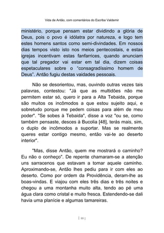 Vida de Antão, com comentários do Escriba Valdemir
ministério, porque pensam estar dividindo a glória de
Deus, pois o povo é idólatra por natureza, e logo tem
estes homens santos como semi-divindades. Em nossos
dias tempos visto isto nos meios pentecostais, e estas
igrejas incentivam estas fanfarrices, quando anunciam
que tal pregador vai estar em tal dia, dizem coisas
espetaculares sobre o “consagradíssimo homem de
Deus”. Antão fugiu destas vaidades pessoais.
Não se desorientou, mas, ouvindo outras vezes tais
palavras, contestou: "Já que as multidões não me
permitem estar só, quero ir para a Alta Tebaida, porque
são muitos os incômodos a que estou sujeito aqui, e
sobretudo porque me pedem coisas para além de meu
poder". "Se sobes à Tebaida", disse a voz "ou se, como
também pensaste, desces à Bucolia [48], terás mais, sim,
o duplo de incômodos a suportar. Mas se realmente
queres estar contigo mesmo, então vai-te ao deserto
interior".
"Mas, disse Antão, quem me mostrará o caminho?
Eu não o conheço". De repente chamaram-se a atenção
uns sarracenos que estavam a tomar aquele caminho.
Aproximando-se, Antão lhes pediu para ir com eles ao
deserto. Como por ordem da Providência, deram-lhe as
boas-vindas. E viajou com eles três dias e três noites e
chegou a uma montanha muito alta, tendo ao pé uma
água clara como cristal e muito fresca. Estendendo-se dali
havia uma planície e algumas tamareiras.
[ 88 ]
 