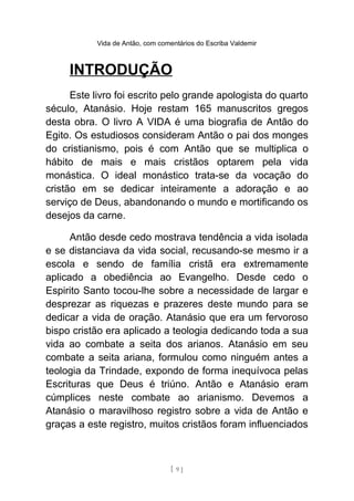 Vida de Antão, com comentários do Escriba Valdemir
INTRODUÇÃO
Este livro foi escrito pelo grande apologista do quarto
século, Atanásio. Hoje restam 165 manuscritos gregos
desta obra. O livro A VIDA é uma biografia de Antão do
Egito. Os estudiosos consideram Antão o pai dos monges
do cristianismo, pois é com Antão que se multiplica o
hábito de mais e mais cristãos optarem pela vida
monástica. O ideal monástico trata-se da vocação do
cristão em se dedicar inteiramente a adoração e ao
serviço de Deus, abandonando o mundo e mortificando os
desejos da carne.
Antão desde cedo mostrava tendência a vida isolada
e se distanciava da vida social, recusando-se mesmo ir a
escola e sendo de família cristã era extremamente
aplicado a obediência ao Evangelho. Desde cedo o
Espirito Santo tocou-lhe sobre a necessidade de largar e
desprezar as riquezas e prazeres deste mundo para se
dedicar a vida de oração. Atanásio que era um fervoroso
bispo cristão era aplicado a teologia dedicando toda a sua
vida ao combate a seita dos arianos. Atanásio em seu
combate a seita ariana, formulou como ninguém antes a
teologia da Trindade, expondo de forma inequívoca pelas
Escrituras que Deus é triúno. Antão e Atanásio eram
cúmplices neste combate ao arianismo. Devemos a
Atanásio o maravilhoso registro sobre a vida de Antão e
graças a este registro, muitos cristãos foram influenciados
[ 9 ]
 